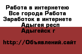 Работа в интернетею - Все города Работа » Заработок в интернете   . Адыгея респ.,Адыгейск г.